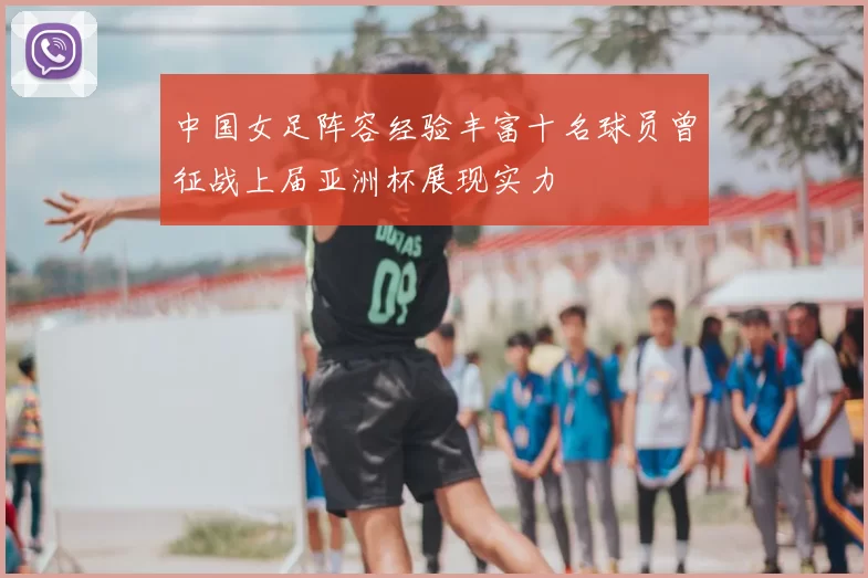 中国女足阵容经验丰富十名球员曾征战上届亚洲杯展现实力