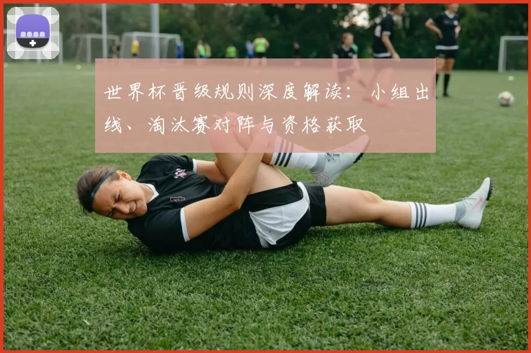 世界杯晋级规则深度解读：小组出线、淘汰赛对阵与资格获取