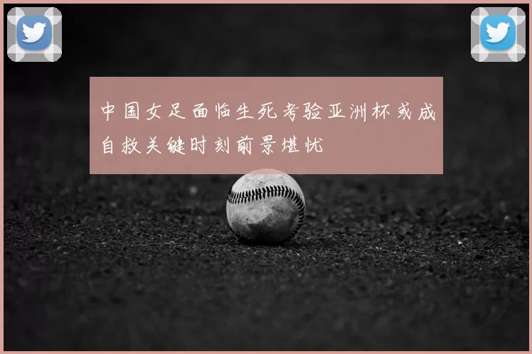 中国女足面临生死考验亚洲杯或成自救关键时刻前景堪忧