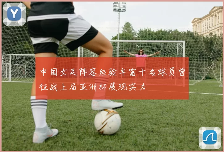 中国女足阵容经验丰富十名球员曾征战上届亚洲杯展现实力
