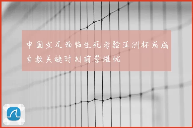 中国女足面临生死考验亚洲杯或成自救关键时刻前景堪忧