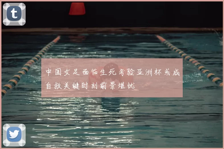 中国女足面临生死考验亚洲杯或成自救关键时刻前景堪忧