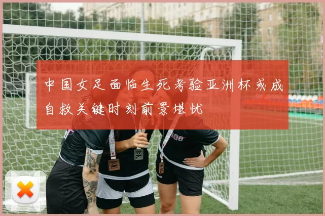 中国女足面临生死考验亚洲杯或成自救关键时刻前景堪忧