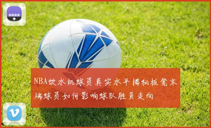 NBA饮水机球员真实水平揭秘板凳末端球员如何影响球队胜负走向