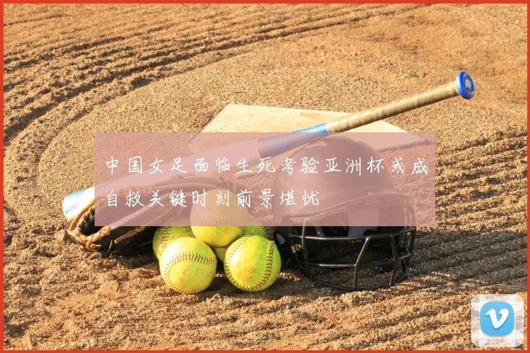 中国女足面临生死考验亚洲杯或成自救关键时刻前景堪忧