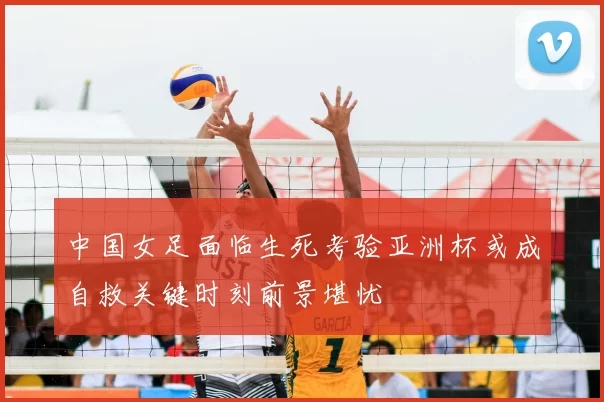 中国女足面临生死考验亚洲杯或成自救关键时刻前景堪忧