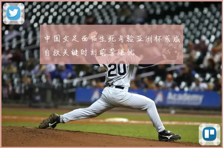 中国女足面临生死考验亚洲杯或成自救关键时刻前景堪忧