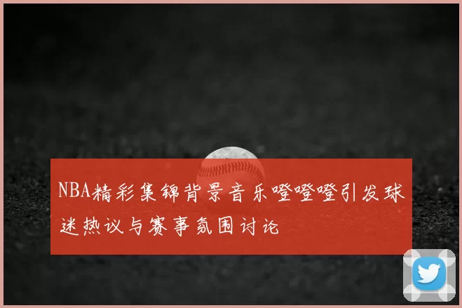 NBA精彩集锦背景音乐噔噔噔引发球迷热议与赛事氛围讨论