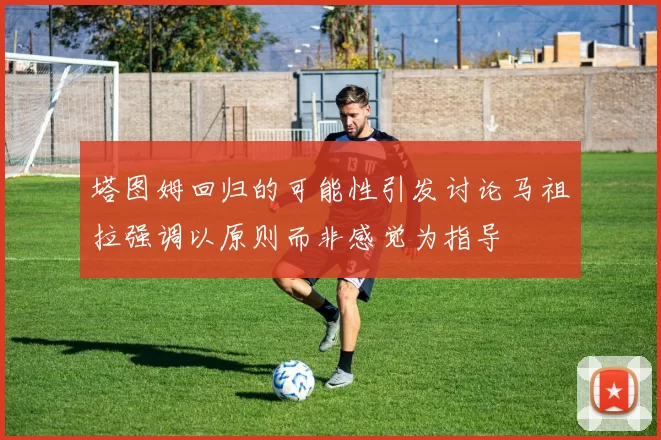 塔图姆回归的可能性引发讨论马祖拉强调以原则而非感觉为指导