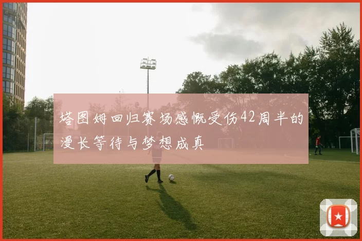 塔图姆回归赛场感慨受伤42周半的漫长等待与梦想成真
