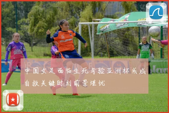 中国女足面临生死考验亚洲杯或成自救关键时刻前景堪忧