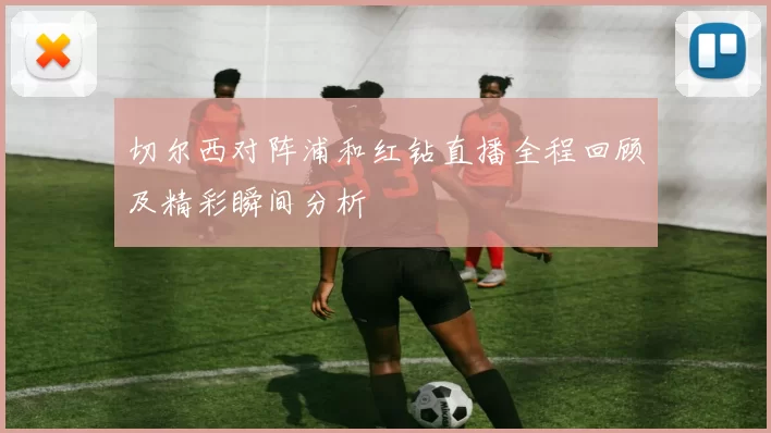切尔西对阵浦和红钻直播全程回顾及精彩瞬间分析
