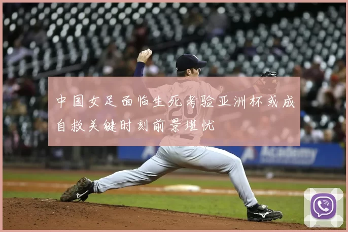 中国女足面临生死考验亚洲杯或成自救关键时刻前景堪忧