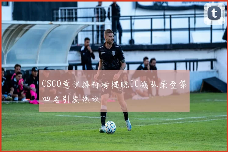 CSGO意识排行榜揭晓IG战队荣登第四名引发热议