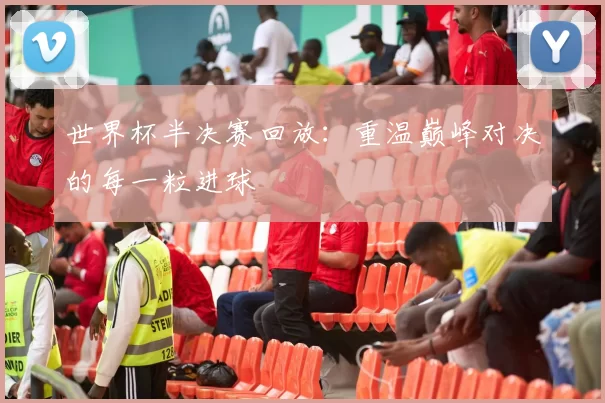 世界杯半决赛回放：重温巅峰对决的每一粒进球