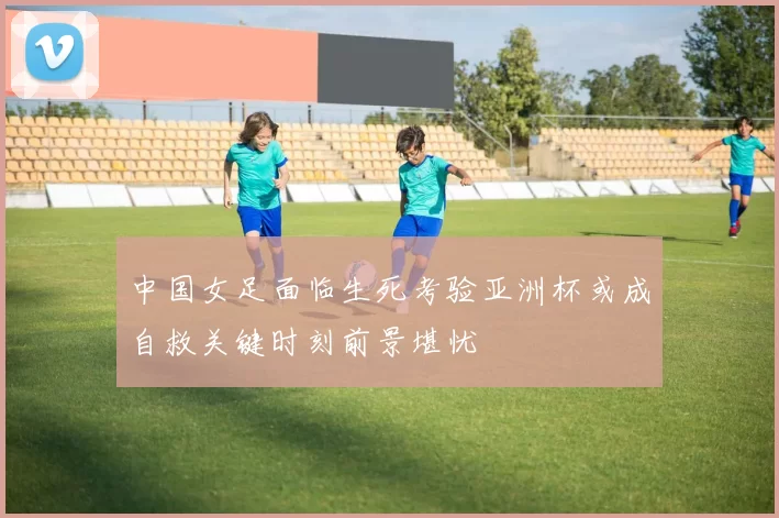 中国女足面临生死考验亚洲杯或成自救关键时刻前景堪忧