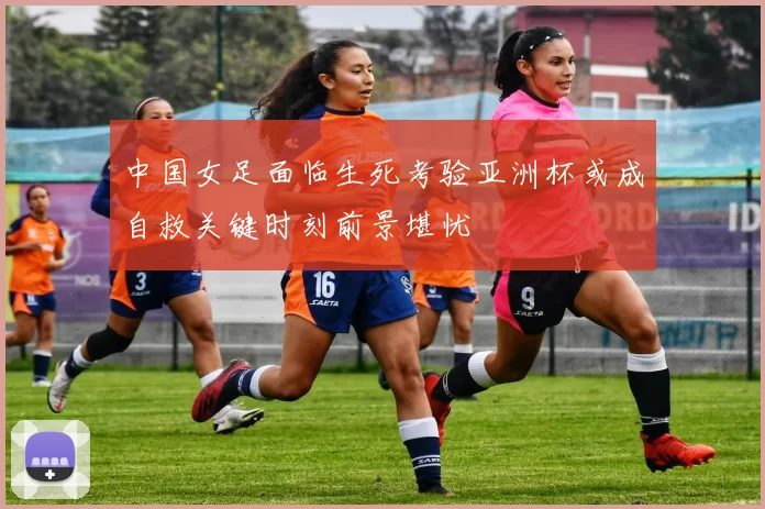 中国女足面临生死考验亚洲杯或成自救关键时刻前景堪忧