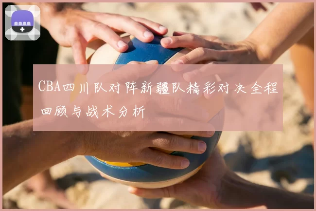 CBA四川队对阵新疆队精彩对决全程回顾与战术分析