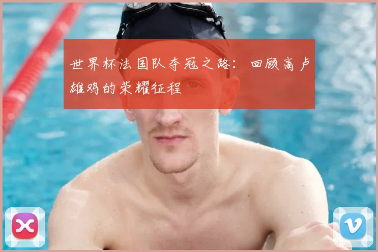 世界杯法国队夺冠之路:回顾高卢雄鸡的荣耀征程