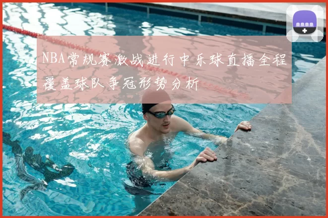 NBA常规赛激战进行中乐球直播全程覆盖球队争冠形势分析
