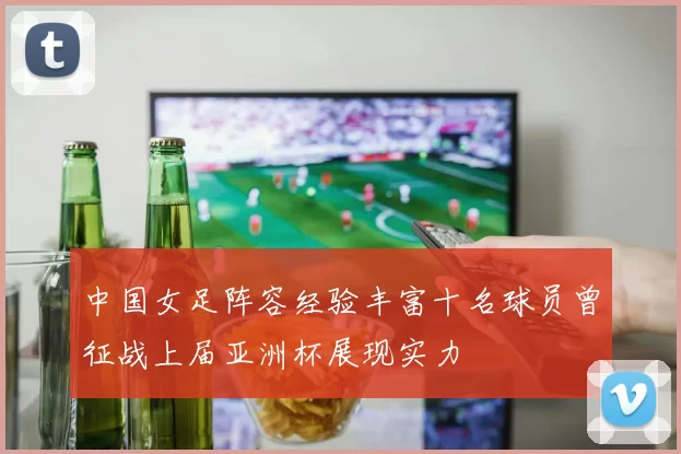 中国女足阵容经验丰富十名球员曾征战上届亚洲杯展现实力