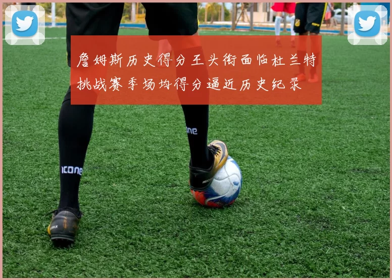 詹姆斯历史得分王头衔面临杜兰特挑战赛季场均得分逼近历史纪录