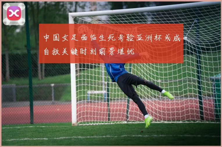中国女足面临生死考验亚洲杯或成自救关键时刻前景堪忧