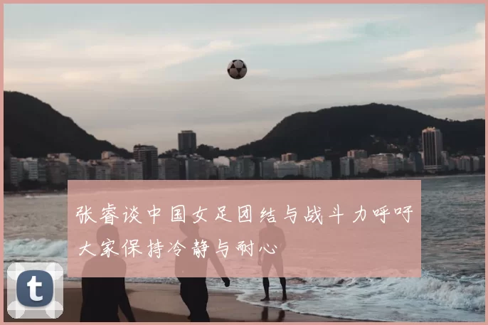张睿谈中国女足团结与战斗力呼吁大家保持冷静与耐心