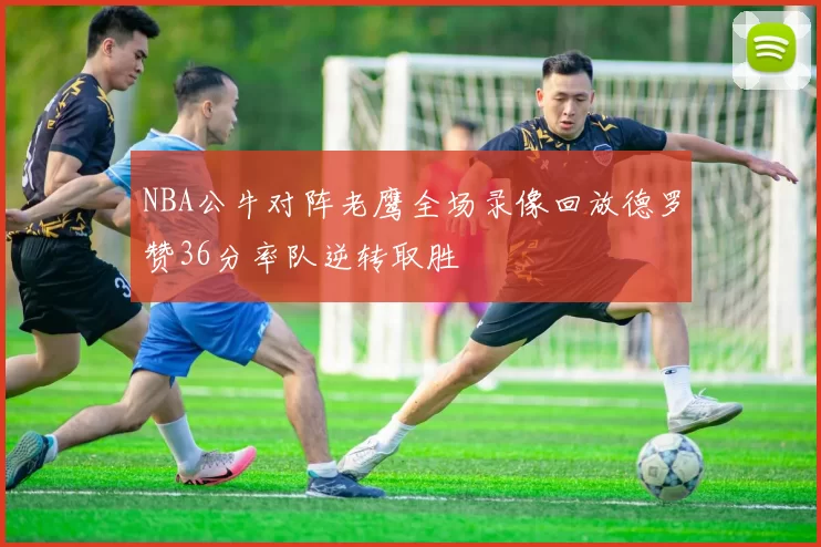 NBA公牛对阵老鹰全场录像回放德罗赞36分率队逆转取胜