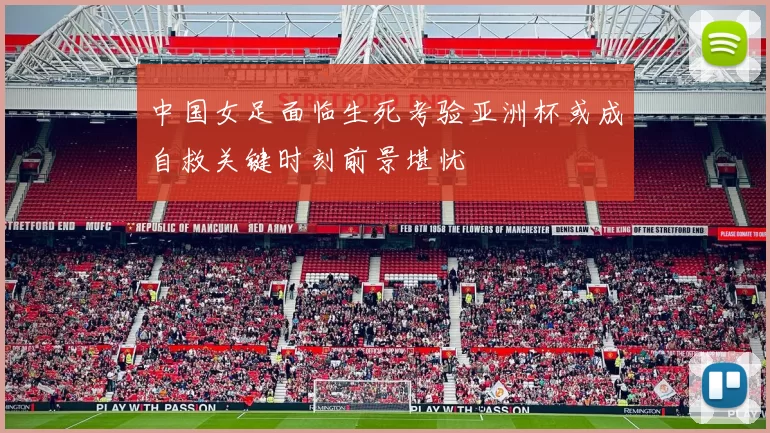 中国女足面临生死考验亚洲杯或成自救关键时刻前景堪忧