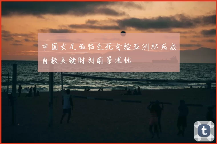 中国女足面临生死考验亚洲杯或成自救关键时刻前景堪忧