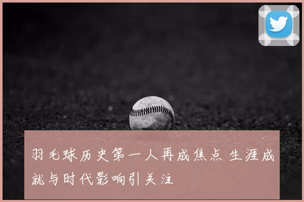 羽毛球历史第一人再成焦点 生涯成就与时代影响引关注