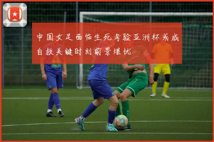 中国女足面临生死考验亚洲杯或成自救关键时刻前景堪忧