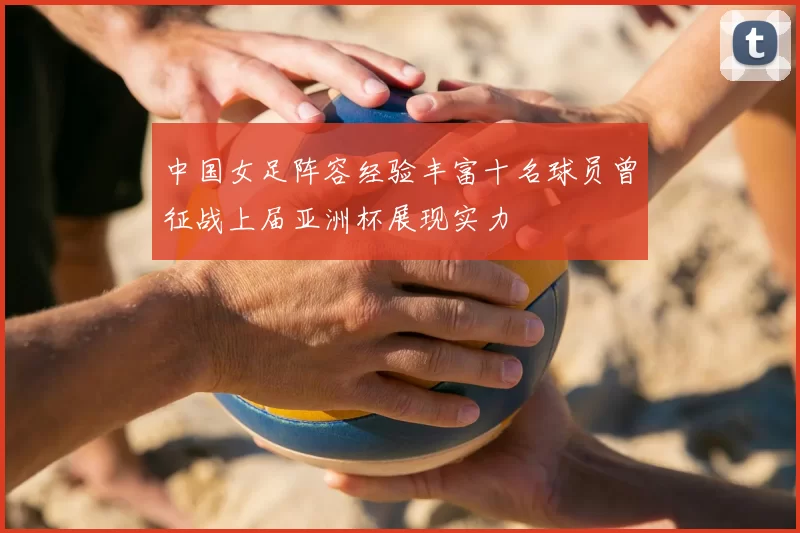中国女足阵容经验丰富十名球员曾征战上届亚洲杯展现实力