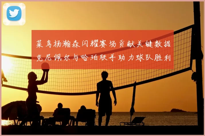 菜鸟杨瀚森闪耀赛场贡献关键数据克尼佩尔与哈珀联手助力球队胜利