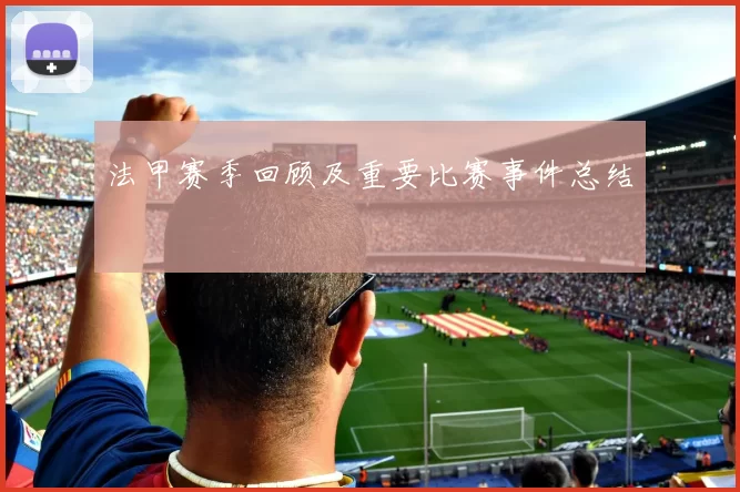法甲赛季回顾及重要比赛事件总结