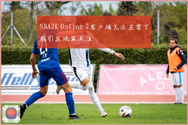 NBA2K Online 2客户端无法正常下载引发玩家关注