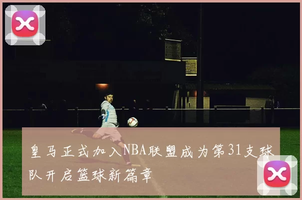 皇马正式加入NBA联盟成为第31支球队开启篮球新篇章