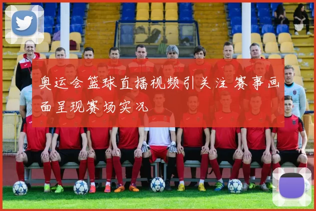 奥运会篮球直播视频引关注 赛事画面呈现赛场实况