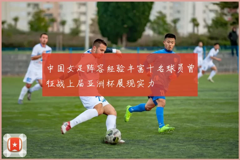 中国女足阵容经验丰富十名球员曾征战上届亚洲杯展现实力