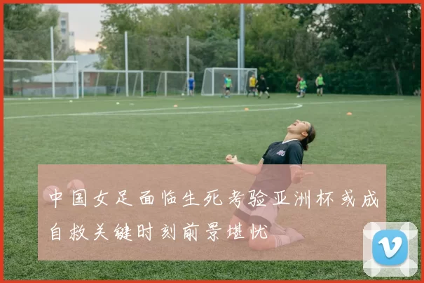 中国女足面临生死考验亚洲杯或成自救关键时刻前景堪忧