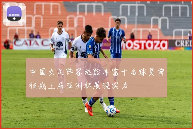 中国女足阵容经验丰富十名球员曾征战上届亚洲杯展现实力