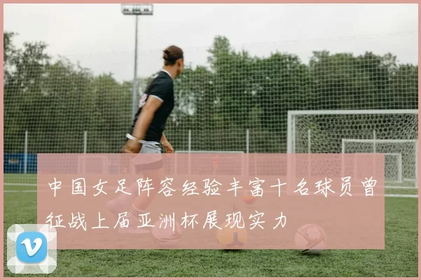 中国女足阵容经验丰富十名球员曾征战上届亚洲杯展现实力