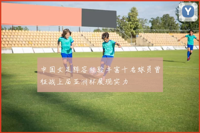 中国女足阵容经验丰富十名球员曾征战上届亚洲杯展现实力