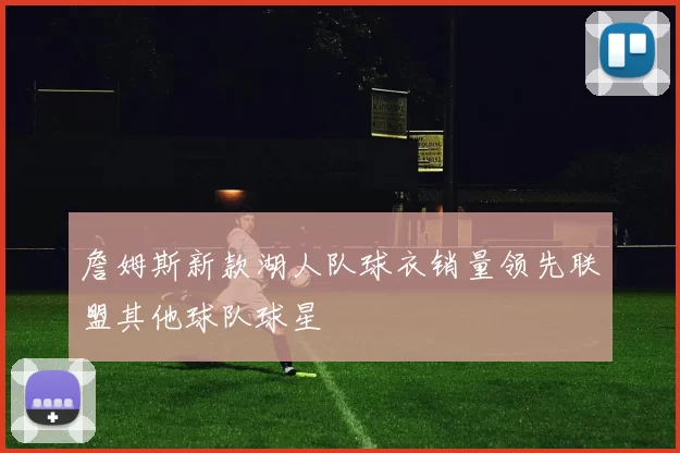 詹姆斯新款湖人队球衣销量领先联盟其他球队球星