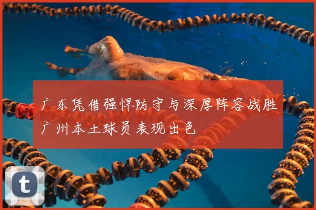 广东凭借强悍防守与深厚阵容战胜广州本土球员表现出色