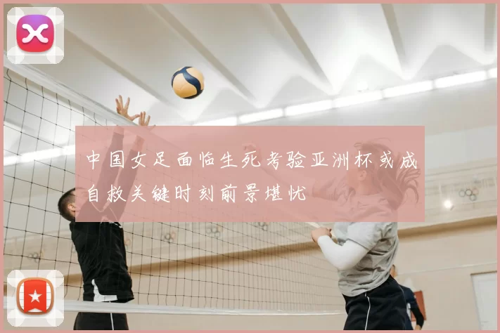 中国女足面临生死考验亚洲杯或成自救关键时刻前景堪忧
