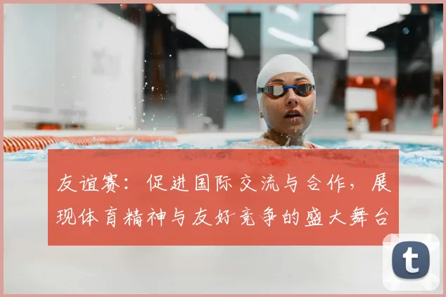 友谊赛：促进国际交流与合作，展现体育精神与友好竞争的盛大舞台