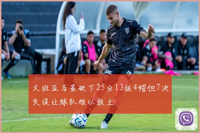 文班亚马虽砍下25分13板4帽但7次失误让球队难以救主