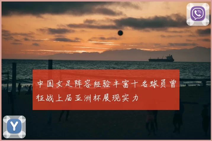 中国女足阵容经验丰富十名球员曾征战上届亚洲杯展现实力